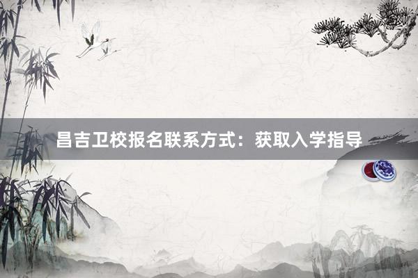 昌吉卫校报名联系方式：获取入学指导