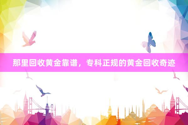 那里回收黄金靠谱，专科正规的黄金回收奇迹